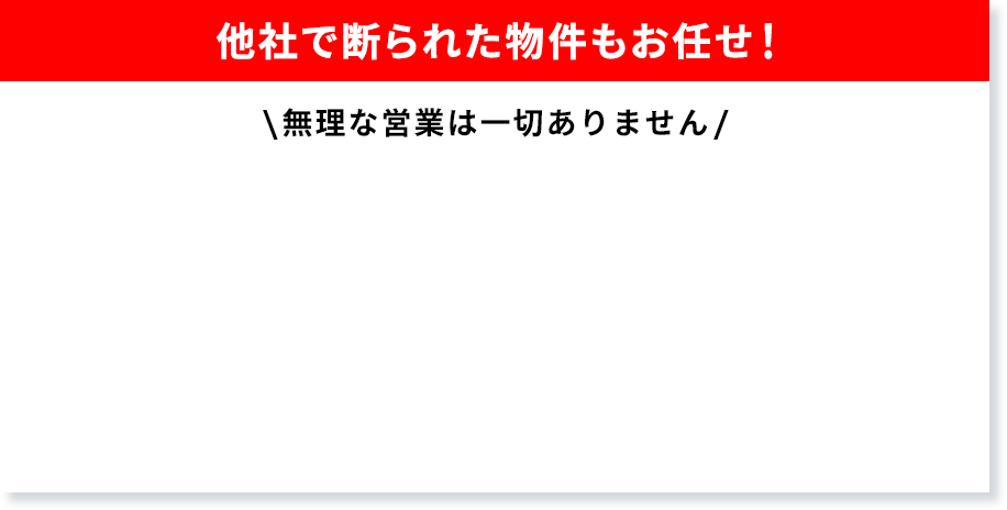 他社で断られた物件もお任せ！無理な営業は一切ありません。