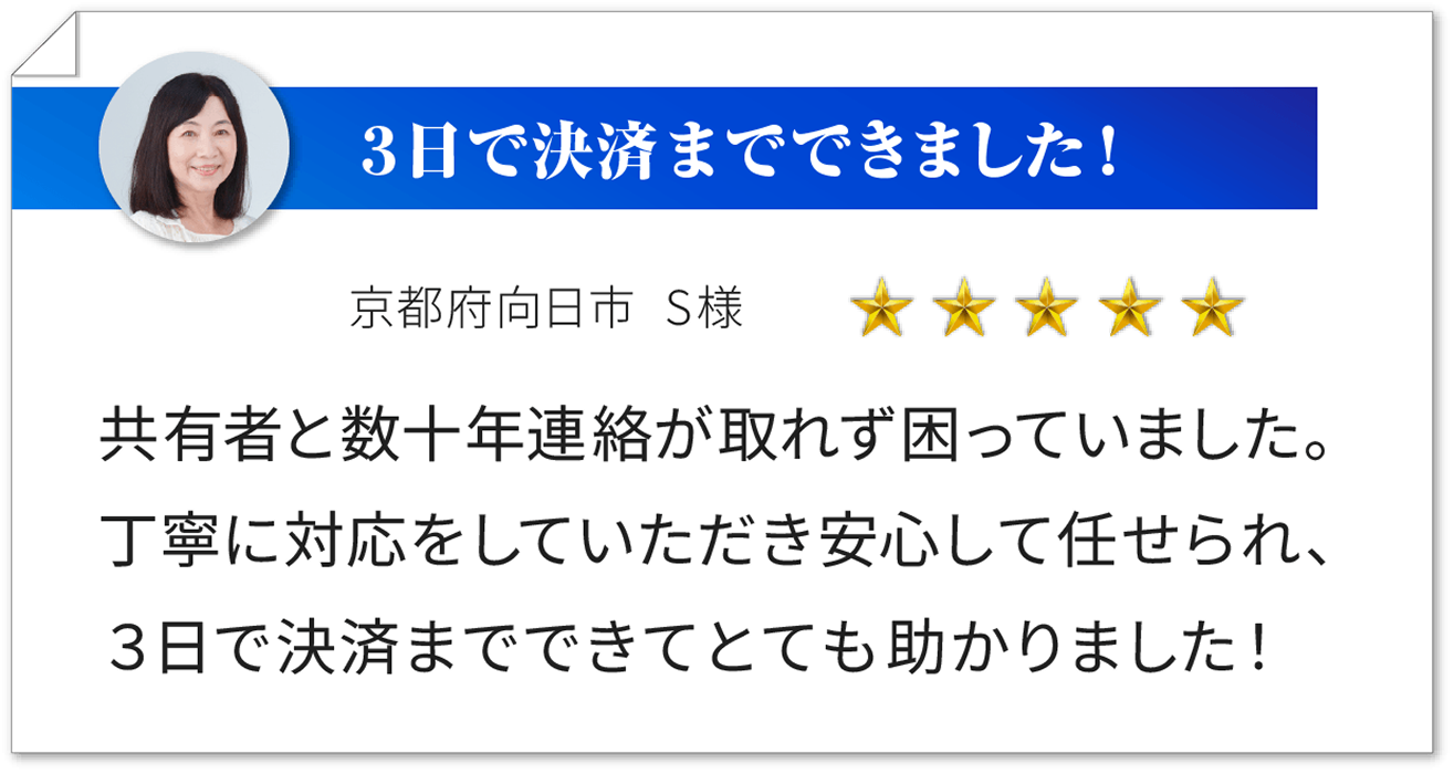 ３日で決済までできました！ 京都府向日市 S 様 ★★★★★ 共有者と数十年連絡が取れず困っていました。丁寧に対応をしていただき安心して任せられ、３日で決済までできてとても助かりました！