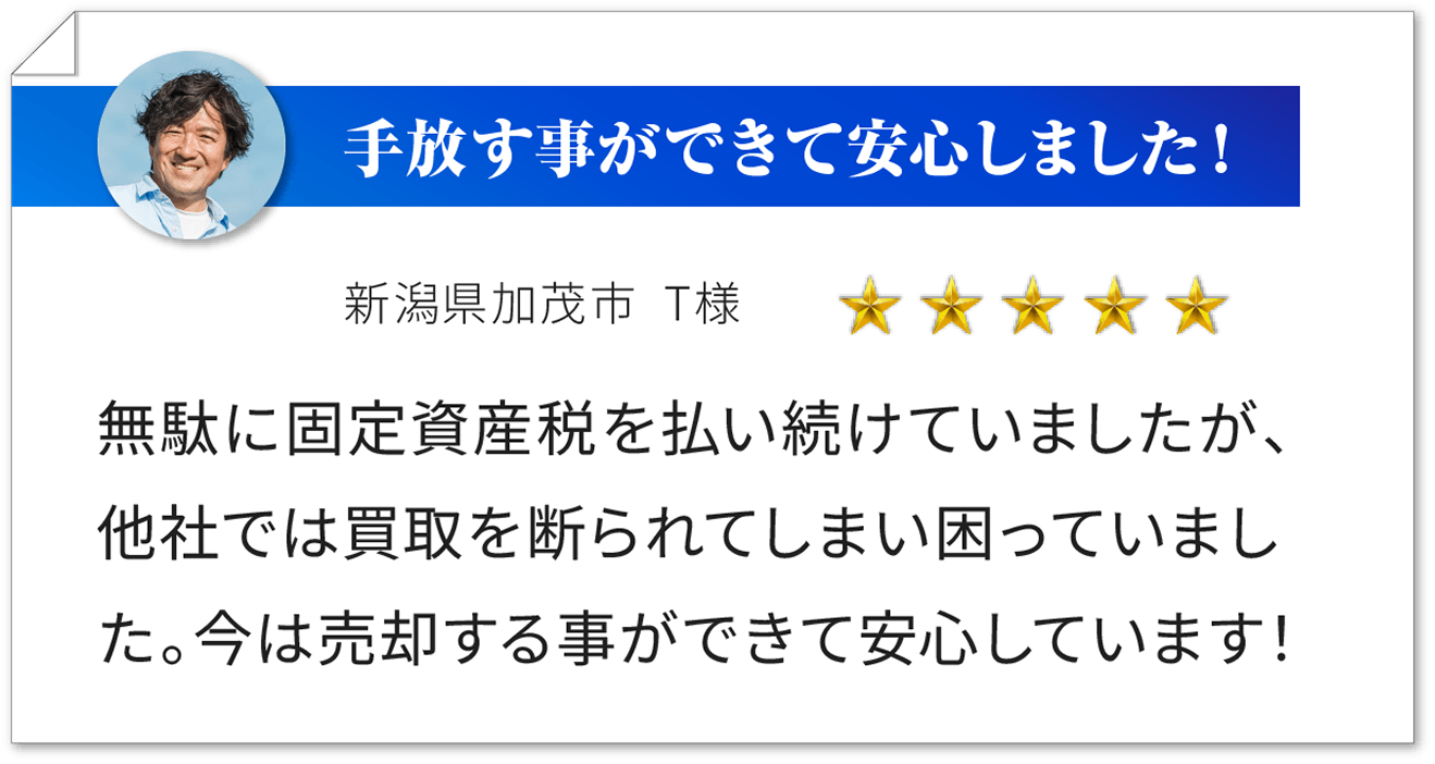 手放す事ができて安心しました！ 新潟県加茂市 T様 ★★★★★ 無駄に固定資産税を払い続けていましたが、他社では買取を断られてしまい困っていました。今は売却する事ができて安心しています！