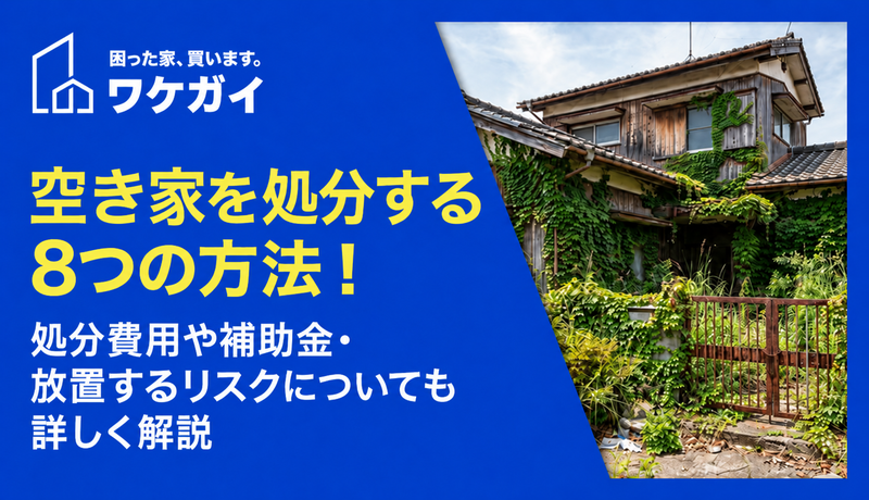 空き家を処分する8つの方法！処分費用や補助金・放置するリスクについても詳しく解説