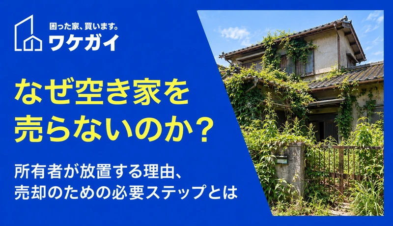なぜ空き家を売らないのか？所有者が放置する理由、売却のための必要ステップとは