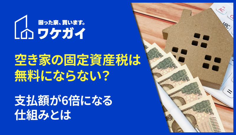 空き家の固定資産税は無料にならない？支払額が6倍になる仕組みとは