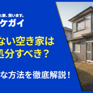 売れない空き家はどう処分すべき？具体的な方法を徹底解説！
