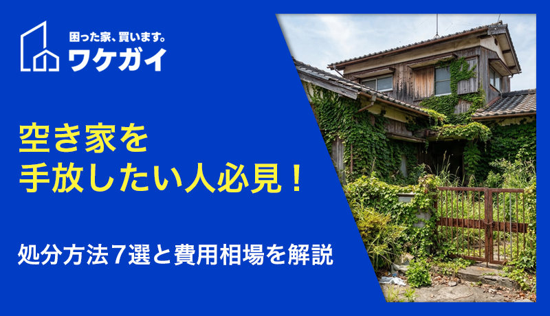 空き家をすぐ手放したいなら！7つの処分方法と手放す際の費用相場を解説