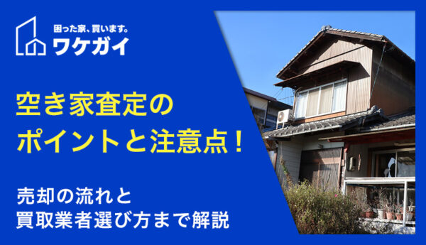 空き家査定のポイントと注意点！売却の流れと買取業者選び方まで解説